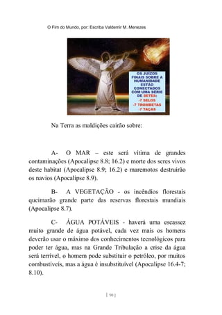 O Fim do Mundo, por: Escriba Valdemir M. Menezes
Na Terra as maldições cairão sobre:
A- O MAR – este será vítima de grandes
contaminações (Apocalipse 8.8; 16.2) e morte dos seres vivos
deste habitat (Apocalipse 8.9; 16.2) e maremotos destruirão
os navios (Apocalipse 8.9).
B- A VEGETAÇÃO - os incêndios florestais
queimarão grande parte das reservas florestais mundiais
(Apocalipse 8.7).
C- ÁGUA POTÁVEIS - haverá uma escassez
muito grande de água potável, cada vez mais os homens
deverão usar o máximo dos conhecimentos tecnológicos para
poder ter água, mas na Grande Tribulação a crise da água
será terrível, o homem pode substituir o petróleo, por muitos
combustíveis, mas a água é insubstituível (Apocalipse 16.4-7;
8.10).
[ 90 ]
 