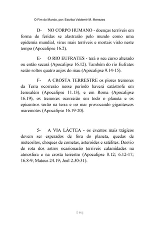 O Fim do Mundo, por: Escriba Valdemir M. Menezes
D- NO CORPO HUMANO - doenças terríveis em
forma de feridas se alastrarão pelo mundo como uma
epidemia mundial, vírus mais terríveis e mortais virão neste
tempo (Apocalipse 16.2).
E- O RIO EUFRATES - terá o seu curso alterado
ou então secará (Apocalipse 16.12). Também do rio Eufrates
serão soltos quatro anjos do mau (Apocalipse 9.14-15).
F- A CROSTA TERRESTRE os piores tremores
da Terra ocorrerão nesse período haverá catástrofe em
Jerusalém (Apocalipse 11.13), e em Roma (Apocalipse
16.19), os tremores ocorrerão em todo o planeta e os
epicentros serão na terra e no mar provocando gigantescos
maremotos (Apocalipse 16.19-20).
5- A VIA LÁCTEA - os eventos mais trágicos
devem ser esperados de fora do planeta, quedas de
meteoritos, choques de cometas, asteroides e satélites. Desvio
de rota dos astros ocasionarão terríveis calamidades na
atmosfera e na crosta terrestre (Apocalipse 8.12; 6.12-17;
16.8-9; Mateus 24.19; Joel 2.30-31).
[ 91 ]
 