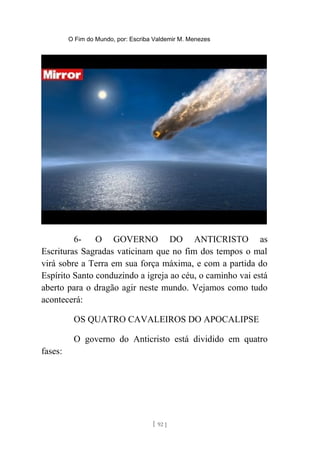 O Fim do Mundo, por: Escriba Valdemir M. Menezes
6- O GOVERNO DO ANTICRISTO as
Escrituras Sagradas vaticinam que no fim dos tempos o mal
virá sobre a Terra em sua força máxima, e com a partida do
Espírito Santo conduzindo a igreja ao céu, o caminho vai está
aberto para o dragão agir neste mundo. Vejamos como tudo
acontecerá:
OS QUATRO CAVALEIROS DO APOCALIPSE
O governo do Anticristo está dividido em quatro
fases:
[ 92 ]
 