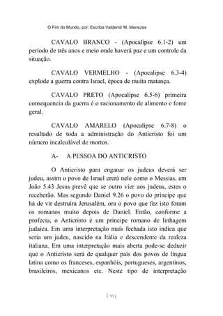 O Fim do Mundo, por: Escriba Valdemir M. Menezes
CAVALO BRANCO - (Apocalipse 6.1-2) um
período de três anos e meio onde haverá paz e um controle da
situação.
CAVALO VERMELHO - (Apocalipse 6.3-4)
explode a guerra contra Israel, época de muita matança.
CAVALO PRETO (Apocalipse 6.5-6) primeira
consequencia da guerra é o racionamento de alimento e fome
geral.
CAVALO AMARELO (Apocalipse 6.7-8) o
resultado de toda a administração do Anticristo foi um
número incalculável de mortos.
A- A PESSOA DO ANTICRISTO
O Anticristo para enganar os judeus deverá ser
judeu, assim o povo de Israel crerá nele como o Messias, em
João 5.43 Jesus prevê que se outro vier aos judeus, estes o
receberão. Mas segundo Daniel 9.26 o povo do príncipe que
há de vir destruíra Jerusalém, ora o povo que fez isto foram
os romanos muito depois de Daniel. Então, conforme a
profecia, o Anticristo é um príncipe romano de linhagem
judaica. Em uma interpretação mais fechada isto indica que
seria um judeu, nascido na Itália e descendente da realeza
italiana. Em uma interpretação mais aberta pode-se deduzir
que o Anticristo será de qualquer país dos povos de língua
latina como os franceses, espanhóis, portugueses, argentinos,
brasileiros, mexicanos etc. Neste tipo de interpretação
[ 93 ]
 
