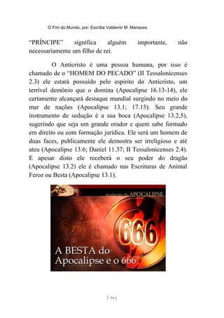O Fim do Mundo, por: Escriba Valdemir M. Menezes
“PRÍNCIPE” significa alguém importante, não
necessariamente um filho de rei.
O Anticristo é uma pessoa humana, por isso é
chamado de o “HOMEM DO PECADO” (II Tessalonicenses
2.3) ele estará possuído pelo espirito do Anticristo, um
terrível demônio que o domina (Apocalipse 16.13-14), ele
certamente alcançará destaque mundial surgindo no meio do
mar de nações (Apocalipse 13.1; 17.15). Seu grande
instrumento de sedução é a sua boca (Apocalipse 13.2,5),
sugerindo que seja um grande orador e quem sabe formado
em direito ou com formação jurídica. Ele será um homem de
duas faces, publicamente ele demostra ser irreligioso e até
ateu (Apocalipse 13.6; Daniel 11.37; II Tessalonicenses 2.4).
E apesar disto ele receberá o seu poder do dragão
(Apocalipse 13.2) ele é chamado nas Escrituras de Animal
Feroz ou Besta (Apocalipse 13.1).
[ 94 ]
 