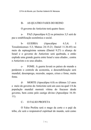 O Fim do Mundo, por: Escriba Valdemir M. Menezes
B- AS QUATRO FASES DO REINO
O governo do Anticristo terá quatro fases:
a- PAZ (Apocalipse 6.2) os primeiros 3,5 será de
paz e estabilização econômica e social.
b- GUERRA (Apocalipse 6.3,4; I
Tessalonicenses 5.3; Mateus 24.15-21; Daniel 11.36-45) no
meio da septuagésima semana (Daniel 9.27) a aliança de
Israel e o governo do Anticristo será quebrada, e então
explode uma grande guerra entre Israel e seus aliados , contra
o Anticristo e os seus aliados.
c- FOME. A guerra levará os países do mundo a
perderem o controle da economia, a desestabilização será
mundial, desemprego, recessão, saques, crises e fome, muita
fome.
d- MORTE (Apocalipse 6.8) os últimos 3,5 anos
e meio do governo do Anticristo será um caos na qual 1/4 da
população mundial morrerá vitima do fracasso desde
governo, bem como pelo castigo divino (Apocalipse 16.10-
11).
C- O FALSO PROFETA
O Falso Profeta será o mago da corte e o pajé da
tribo, ele será o responsável espiritual do mundo, será como
[ 95 ]
 
