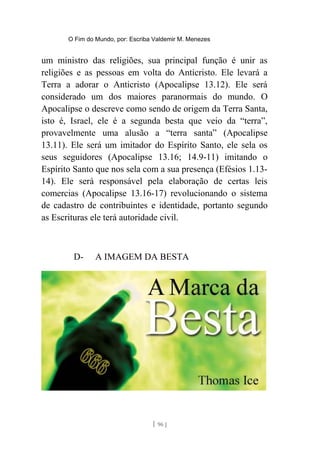 O Fim do Mundo, por: Escriba Valdemir M. Menezes
um ministro das religiões, sua principal função é unir as
religiões e as pessoas em volta do Anticristo. Ele levará a
Terra a adorar o Anticristo (Apocalipse 13.12). Ele será
considerado um dos maiores paranormais do mundo. O
Apocalipse o descreve como sendo de origem da Terra Santa,
isto é, Israel, ele é a segunda besta que veio da “terra”,
provavelmente uma alusão a “terra santa” (Apocalipse
13.11). Ele será um imitador do Espírito Santo, ele sela os
seus seguidores (Apocalipse 13.16; 14.9-11) imitando o
Espírito Santo que nos sela com a sua presença (Efésios 1.13-
14). Ele será responsável pela elaboração de certas leis
comercias (Apocalipse 13.16-17) revolucionando o sistema
de cadastro de contribuintes e identidade, portanto segundo
as Escrituras ele terá autoridade civil.
D- A IMAGEM DA BESTA
[ 96 ]
 