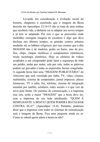 O Fim do Mundo, por: Escriba Valdemir M. Menezes
Levando em consideração a evolução social do
homem, chegamos à conclusão que a imagem da Besta
descrita em Apocalipse 13.14-15 não se trata de uma estátua
que receberá vida, a idolatria vai se adaptar aos novos tempos
e já tem se adaptado. Por isso é que as procissões onde
multidões carregam imagem de escultura é algo que deve
declinar nos últimos tempos, os grandes centros urbanos
mudarão até os hábitos religiosos, por isso cremos que a dita
IMAGEM não é de madeira, pedra ou barro, mas de pvc,
fios, chips, chapas metálicas e componentes eletrônicos,
muita tecnologia eletrônica. Hoje as câmeras de vídeos
acoplados a um computador pode fazer a segurança de todo
um prédio, andar por andar, sala por sala, todas as palavras
podem ser gravadas e todas as expressões faciais congeladas.
A segunda besta fará uma “IMAGEM PUBLICITÁRIA” do
Anticristo que será veiculada por rádio, TV, vídeo, cinema,
multimídia, sistema de computador, jornal impresso, placas
luminosas, TV a cabo, fax, telefone, sistema de integração
mundial por satélite, celulares, redes sociais e o que vier de
novo pela frente. Os sistemas de comunicação, e a imprensa
esta sim, serão a maior “IMAGEM” que a besta deve ter,
com a imprensa do seu lado alardeando: “QUEM É
SEMELHANTE A BESTA? QUEM PODERÁ BATALHAR
CONTRA ELA?” (Apocalipse 13.4). Portanto, podemos
dizer que a imprensa com todos os sistemas de comunicação
será a imagem da Besta. Fica uma pergunta ainda no ar:
Como se saberá quem adora a besta ou não?
[ 97 ]
 