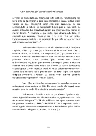 O Fim do Mundo, por: Escriba Valdemir M. Menezes
de visão da placa metálica, poderia ser visto também. Naturalmente não
havia jeito de determinar se num dado momento o cidadão estava sendo
vigiado ou não. Impossível saber com que frequência, ou que
periodicidade, a polícia do pensamento ligava para a casa deste ou
daquele indivíduo. Era concebível mesmo que observasse todo mundo ao
mesmo tempo. A realidade é que podia ligar determinada linha no
momento que desejasse. Tinha-se que viver e se vivia por habito,
transformado que instinto – na suposição de que cada som era ouvido e
cada movimento examinado...”
“A invenção da imprensa, contudo tornou mais fácil manipular
a opinião pública, processo que o filme e o rádio levaram além. Com o
desenvolvimento da televisão e o progresso técnico que tornou possível
receber e transmitir simultaneamente pelo mesmo instrumento, a vida
particular acabou. Cada cidadão, pelo menos cada cidadão
suficientemente importante para merecer espionagem, passou a poder ser
mantido vinte e quatro horas por dia sob os olhos da polícia e ao alcance
da propaganda oficial, fechados todos os outros canais de comunicação.
Existia pela primeira vez a possibilidade de fazer impor não apenas
completa obediência à vontade do Estado como também completa
uniformidade de opinião em todos os súditos.”
“As velhas civilizações proclamavam-se fundadas no amor ou
na justiça. A nossa funda-se no ódio. Em nosso mundo não haverá outras
emoções além do medo, fúria triunfal e auto degradação”.
“Adoravam o Partido e tudo o que tinham ligação a ele...
adorar o grande irmão era para elas uma espécie de jogo formidável... rara
era a semana em que o TIMES não publicasse um tópico contando como
um pequeno salafrário – “HERÓI-INFANTIL” era a expressão usada –
ouvira alguma observação comprometedora e denunciara os pais à Polícia
do Pensamento”. (Páginas 8,192,193,248 e 27). (1)
[ 99 ]
 