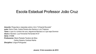 Escola Estadual Professor João Cruz
Assunto: Perguntas e respostas sobre o livro ''A Espiral Dourada''
autor: Nuno Crato, Carlos Pereira dos Santos e Luís Tirapicos
Tema: o que é o numero de ouro, seguencia fibonacci e o que seja Gnomon
Aluno e Numero: Luiz Fernando Fernandes N°27
Série: 3°EMB
Professores: Maria Piedade Teodoro da Silva
Carlos Ossamu Cardoso Narita
Disciplina: Língua Portuguesa
Jacareí, 15 de novembro de 2015
 