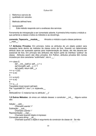 Python OO
| Reforma e servcio de
| qualidade em veiculos.
|
| Methods defined here:
|
| revisao(self)
| Este metodo responde com a avaliacao dos servicos
Ferramenta de introspecção a ser comentado adiante. A primeira linha mostra o módulo a
que pertence a classe e todos os métodos e as docstrings.
comando: Tapecaria.__module__ #mostra o módulo a qual a classe pertence
'__main__'
1.7 Atributos Privados: Em princípio, todos os atributos de um objeto podem sera
cessados tanto dentro de métodos da classe como de fora. Quando um determinado
atributo deve ser acessado apenas para implementação da classe, ele não deveria ser
acessível de fora. Em princípio tais atributos não fazem parte da interface “pública” da
classe. Atributos assim são ditos privados. Em Python, atributos privados têm nomes
iniciados por dois caracteres “sublinhado”, isto é, __ .
>>> class C:
def __init__(self,x): self.__x = x
def incr(self): self.__x += 1
def x(self): return self.__x
>>> a = C(5)
>>> a.x()
5
>>> a.incr()
>>> a.x()
6
>>> a.__x
Traceback (most recent call last):
File "<pyshell#13>", line 1, in -toplevela.__
x
AttributeError: C instance has no attribute '__x'
1.8 Outros Métodos: Já vimos um método desses: o construtor __init__ . Alguns outros
são:
Adição: __add__
Chamado usando '+'
Subtração: __sub__
Chamado usando '-'
Representação: __repr__
Chamado quando objeto é impresso
Conversão para string: __str__
Chamado quando o objeto é argumento do construtor da classe str . Se não
10
 