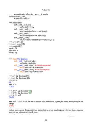 Python OO
especificado, a função __repr__ é usada
Multiplicação:__mul__
Chamado usando '*'
>>> class vetor:
def __init__(self,x,y):
self.x, self.y = x,y
def __add__(self,v):
return vetor(self.x+v.x, self.y+v.y)
def __sub__(self,v):
return vetor(self.x-v.x, self.y-v.y)
def __repr__(self):
return "vetor("+str(self.x)+","+str(self.y)+")"
>>> a=vetor(1,2)
>>> a += vetor(3,5)
>>> a-vetor(2,2)
vetor(2,5)
>>> print a
vetor(4,7)
>>> class Op_Basicas:
def __init__(self, entrada):
self.valor = entrada
def __add__(self, other): # método especial!
return self.valor + other.valor
def __mul__(self, other): # método espeial!
return self.valor * other.valor
>>> a = Op_Basicas(56)
>>> b = Op_Basicas(-23)
>>> a + b
33
>>> a * b
-1288
>>> str1 = Op_Basicas('56')
>>> str2 = Op_basicas('-23')
>>> str1 + str2
'56-23'
>>> str1 * str2 # vai dar erro porque não definimos operação soma multipilicação de
strings
ERRO
Note a sobrecarga de operadores, que antes só eram usados para inteiros, float...e passa
agora a ser utilizado em instâncias.
11
 