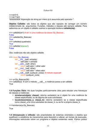 Python OO
>>>str2=5
>>>str1*str2
'5656565656' #operação de string por inteiro já é assumida pelo operador *.
Objetos Callable: são todos os objetos que são capazes de carregar um número
indeterminado de argumentos. Funções, métodos e classes são sempre callable. Para
sabermos se um objeto é callable usamos a operação boolena callable(obj) .
>>> callable(str1) # str1 é uma instância da classe Op_Basicas...
False
>>> callable(Op_Basicas)
True
>>> callable(d.quadrado)
True
>>> callable('abacaxi')
False
Obs: instãncias não são objetos callable.
>>> class Op_Basicas:
def __init__(self, entrada):
self.valor = entrada
def __add__(self, other):
return self.valor + other.valor
def __mul__(self, other):
return self.valor * other.valor
def __call__(self, qualquer_coisa): # método especial!
return qualquer_coisa
>>> a=Op_Basicas(56)
>>> callable(a) # com o método __call__ a instância passa a ser callable
True
1.8 Funções Úteis: Há duas funções particularmente úteis para estudar uma hierarquia
de classes e instâncias:
• isinstance(objeto, classe): retorna verdadeiro se o objeto for uma instância da
classe especificada, ou de alguma de suas subclasses.
• issubclass(classe_a, classe_b): retorna verdadeiro se a classe especificada
como classe_a for uma subclasse da classe_b, ou se for a própria classe_b.
>>>isinstance(a,Op_Basicas)
True
1.9 Introspecção e reflexão: são propriedades de sistemas orientados a objetos que
qualificam a existência de mecanismos para descobrir e alterar, em tempo de execução,
informações estruturais sobre um programa e objetos existentes neste. Python possui
12
 