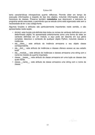 Python OO
tanto características introspectivas quanto reflexivas. Permite obter em tempo de
execução informações a respeito do tipo dos objetos, incluindo informações sobre a
hierarquia de classes. Preserva também metadados que descrevem a estrutura do
programa sendo executado, e permitindo que se estude como está organizado este sem a
necessidade de ler o seu código-fonte.
Algumas funções e atributos são particularmente importantes neste sentido, e são
apresentadas nesta seção:
• dir(obj): esta função pré-definida lista todos os nomes de variáveis definidos em um
determinado objeto; foi apresentada anteriormente como uma forma de obter as
variáveis definidas em um módulo, e aqui pode ser descrita em sua glória
completa: descreve o conteúdo de qualquer objeto Python, incluindo classes e
instâncias.
• obj.__class__: este atributo da instância armazena o seu objeto classe
correspondente.
• obj.__dict__: este atributo de instâncias e classes oferece acesso ao seu estado
local.
• obj.__module__: este atributo de instâncias e classes armazena uma string com o
nome do módulo do qual foi importado.
• classe.__bases__: esta atributo da classe armazena em uma tupla as classes das
quais herda.
• classe.__name__: este atributo da classe armazena uma string com o nome da
classe.
13
 