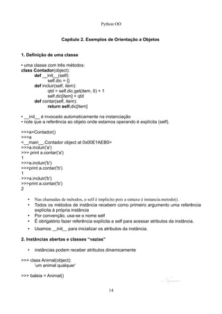 Python OO
Capítulo 2. Exemplos de Orientação a Objetos
1. Definição de uma classe
• uma classe com três métodos:
class Contador(object):
def __init__(self):
self.dic = {}
def incluir(self, item):
qtd = self.dic.get(item, 0) + 1
self.dic[item] = qtd
def contar(self, item):
return self.dic[item]
• __init__ é invocado automaticamente na instanciação
• note que a referência ao objeto onde estamos operando é explícita (self).
>>>a=Contador()
>>>a
<__main__.Contador object at 0x00E1AEB0>
>>>a.incluir('a')
>>> print a.contar('a')
1
>>>a.incluir('b')
>>>print a.contar('b')
1
>>>a.incluir('b')
>>>print a.contar('b')
2
• Nas chamadas de métodos, o self é implícito pois a sintaxe é instancia.metodo().
• Todos os métodos de instância recebem como primeiro argumento uma referência
explícita à própria instância
• Por convenção, usa-se o nome self
• É obrigatório fazer referência explícita a self para acessar atributos da instância.
• Usamos __init__ para inicializar os atributos da instância.
2. Instâncias abertas e classes “vazias”
• instâncias podem receber atributos dinamicamente
>>> class Animal(object):
’um animal qualquer’
>>> baleia = Animal()
14
 