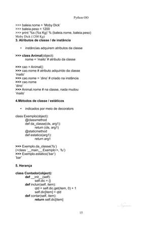 Python OO
>>> baleia.nome = ’Moby Dick’
>>> baleia.peso = 1200
>>> print ’%s (%s Kg)’ % (baleia.nome, baleia.peso)
Moby Dick (1200 Kg)
3. Atributos de classe / de instância
• instâncias adquirem atributos da classe
>>> class Animal(object):
nome = ’mailo’ # atributo da classe
>>> cao = Animal()
>>> cao.nome # atributo adquirido da classe
’mailo’
>>> cao.nome = ’dino’ # criado na instância
>>> cao.nome
’dino’
>>> Animal.nome # na classe, nada mudou
’mailo’
4.Métodos de classe / estáticos
• indicados por meio de decorators
class Exemplo(object):
@classmethod
def da_classe(cls, arg1):
return (cls, arg1)
@staticmethod
def estatico(arg1):
return arg1
>>> Exemplo.da_classe(’fu’)
(<class ’__main__.Exemplo’>, ’fu’)
>>> Exemplo.estatico(’bar’)
’bar’
5. Herança
class Contador(object):
def __init__(self):
self.dic = {}
def incluir(self, item):
qtd = self.dic.get(item, 0) + 1
self.dic[item] = qtd
def contar(self, item):
return self.dic[item]
15
 