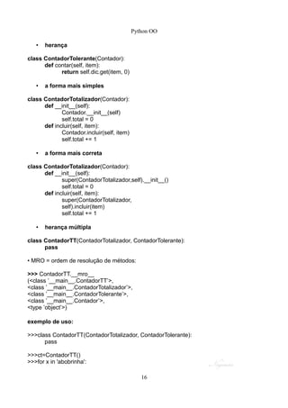 Python OO
• herança
class ContadorTolerante(Contador):
def contar(self, item):
return self.dic.get(item, 0)
• a forma mais simples
class ContadorTotalizador(Contador):
def __init__(self):
Contador.__init__(self)
self.total = 0
def incluir(self, item):
Contador.incluir(self, item)
self.total += 1
• a forma mais correta
class ContadorTotalizador(Contador):
def __init__(self):
super(ContadorTotalizador,self).__init__()
self.total = 0
def incluir(self, item):
super(ContadorTotalizador,
self).incluir(item)
self.total += 1
• herança múltipla
class ContadorTT(ContadorTotalizador, ContadorTolerante):
pass
• MRO = ordem de resolução de métodos:
>>> ContadorTT.__mro__
(<class ’__main__.ContadorTT’>,
<class ’__main__.ContadorTotalizador’>,
<class ’__main__.ContadorTolerante’>,
<class ’__main__.Contador’>,
<type ’object’>)
exemplo de uso:
>>>class ContadorTT(ContadorTotalizador, ContadorTolerante):
pass
>>>ct=ContadorTT()
>>>for x in 'abobrinha':
16
 