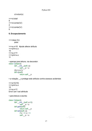 Python OO
ct.incluir(x)
>>>ct.total
9
>>>ct.contar('a')
2
>>>ct.contar('x')
0
6. Encapsulamento
>>>class C():
pass
>>>a.x=10 #pode alterar atributo
>>>print a.x
10
>>>a.x=11
>>>print a.x
11
• apenas para leitura, via decorator:
class C(object):
def __init__(self, x):
self.__x = x
@property
def x(self):
return self.__x
• a notação __x protege este atributo contra acessos acidentais
>>>a=C(10)
>>>print a.x
10
>>>a.x=11
Error can´t set attribute
• para leitura e escrita:
class C(object):
def __init__(self, x=0):
self.__x = x
def getx(self):
return self.__x
def setx(self, x):
if x < 0: x = 0
self.__x = x
17
 
