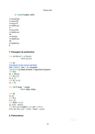 Python OO
x = property(getx, setx)
>>>a=C(10)
>>>a.x=10
>>>a.y=11
>>>print a.x
11
>>>a.x=10
>>>print a.x
10
>>>b=C()
>>>print a.x
10
>>>print b.x
0
7. Passagem de parâmetros
>>> def f(a, b=1, c=None):
return a, b, c
>>> f()
Traceback (most recent call last):
File "<stdin>", line 1, in <module>
TypeError: f() takes at least 1 argument (0 given)
>>> f(9)
(9, 1, None)
>>> f(5,6,7)
(5, 6, 7)
>>> f(3, c=4)
(3, 1, 4)
>>> def f(*args, **xargs):
return args, xargs
>>> f()
((), {})
>>> f(1)
((1,), {})
>>> f(cor=’azul’)
((), {’cor’: ’azul’})
>>> f(10,20,30,sabor=’uva’,cor=’vinho’)
((10, 20, 30), {’cor’: ’vinho’, ’sabor’: ’uva’})
8. Polimorfismo
18
 