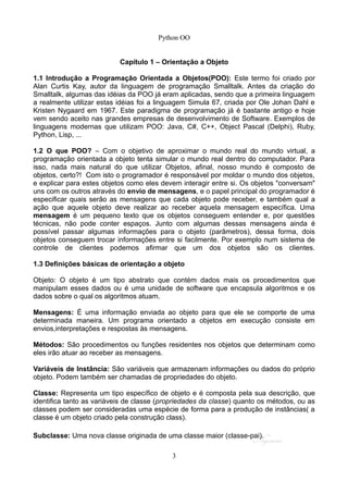 Python OO
Capítulo 1 – Orientação a Objeto
1.1 Introdução a Programação Orientada a Objetos(POO): Este termo foi criado por
Alan Curtis Kay, autor da linguagem de programação Smalltalk. Antes da criação do
Smalltalk, algumas das idéias da POO já eram aplicadas, sendo que a primeira linguagem
a realmente utilizar estas idéias foi a linguagem Simula 67, criada por Ole Johan Dahl e
Kristen Nygaard em 1967. Este paradigma de programação já é bastante antigo e hoje
vem sendo aceito nas grandes empresas de desenvolvimento de Software. Exemplos de
linguagens modernas que utilizam POO: Java, C#, C++, Object Pascal (Delphi), Ruby,
Python, Lisp, ...
1.2 O que POO? – Com o objetivo de aproximar o mundo real do mundo virtual, a
programação orientada a objeto tenta simular o mundo real dentro do computador. Para
isso, nada mais natural do que utilizar Objetos, afinal, nosso mundo é composto de
objetos, certo?! Com isto o programador é responsável por moldar o mundo dos objetos,
e explicar para estes objetos como eles devem interagir entre si. Os objetos "conversam"
uns com os outros através do envio de mensagens, e o papel principal do programador é
especificar quais serão as mensagens que cada objeto pode receber, e também qual a
ação que aquele objeto deve realizar ao receber aquela mensagem específica. Uma
mensagem é um pequeno texto que os objetos conseguem entender e, por questões
técnicas, não pode conter espaços. Junto com algumas dessas mensagens ainda é
possível passar algumas informações para o objeto (parâmetros), dessa forma, dois
objetos conseguem trocar informações entre si facilmente. Por exemplo num sistema de
controle de clientes podemos afirmar que um dos objetos são os clientes.
1.3 Definições básicas de orientação a objeto
Objeto: O objeto é um tipo abstrato que contém dados mais os procedimentos que
manipulam esses dados ou é uma unidade de software que encapsula algoritmos e os
dados sobre o qual os algoritmos atuam.
Mensagens: É uma informação enviada ao objeto para que ele se comporte de uma
determinada maneira. Um programa orientado a objetos em execução consiste em
envios,interpretações e respostas às mensagens.
Métodos: São procedimentos ou funções residentes nos objetos que determinam como
eles irão atuar ao receber as mensagens.
Variáveis de Instância: São variáveis que armazenam informações ou dados do próprio
objeto. Podem também ser chamadas de propriedades do objeto.
Classe: Representa um tipo específico de objeto e é composta pela sua descrição, que
identifica tanto as variáveis de classe (propriedades da classe) quanto os métodos, ou as
classes podem ser consideradas uma espécie de forma para a produção de instâncias( a
classe é um objeto criado pela construção class).
Subclasse: Uma nova classe originada de uma classe maior (classe-pai).
3
 