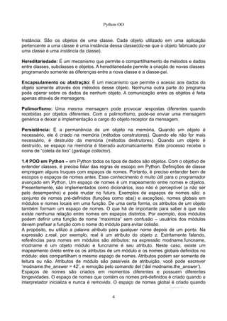 Python OO
Instância: São os objetos de uma classe. Cada objeto utilizado em uma aplicação
pertencente a uma classe é uma instância dessa classe(diz-se que o objeto fabricado por
uma classe é uma instância da classe).
Hereditariedade: É um mecanismo que permite o compartilhamento de métodos e dados
entre classes, subclasses e objetos. A hereditariedade permite a criação de novas classes
programando somente as diferenças entre a nova classe e a classe-pai.
Encapsulamento ou abstração: É um mecanismo que permite o acesso aos dados do
objeto somente através dos métodos desse objeto. Nenhuma outra parte do programa
pode operar sobre os dados de nenhum objeto. A comunicação entre os objetos é feita
apenas através de mensagens.
Polimorfismo: Uma mesma mensagem pode provocar respostas diferentes quando
recebidas por objetos diferentes. Com o polimorfismo, pode-se enviar uma mensagem
genérica e deixar a implementação a cargo do objeto receptor da mensagem.
Persistência: É a permanência de um objeto na memória. Quando um objeto é
necessário, ele é criado na memória (métodos construtores). Quando ele não for mais
necessário, é destruído da memória (métodos destrutores). Quando um objeto é
destruído, se espaço na memória é liberado automaticamente. Este processo recebe o
nome de “coleta de lixo” (garbage collector).
1.4 POO em Python – em Python todos os tipos de dados são objetos. Com o objetivo de
entender classes, é preciso falar das regras de escopo em Python. Definições de classe
empregam alguns truques com espaços de nomes. Portanto, é preciso entender bem de
escopos e espaços de nomes antes. Esse conhecimento é muito útil para o programador
avançado em Python. Um espaço de nomes é um mapeamento entre nomes e objetos.
Presentemente, são implementados como dicionários, isso não é perceptível (a não ser
pelo desempenho) e pode mudar no futuro. Exemplos de espaços de nomes são: o
conjunto de nomes pré-definidos (funções como abs() e exceções), nomes globais em
módulos e nomes locais em uma função. De uma certa forma, os atributos de um objeto
também formam um espaço de nomes. O que há de importante para saber é que não
existe nenhuma relação entre nomes em espaços distintos. Por exemplo, dois módulos
podem definir uma função de nome “maximize” sem confusão – usuários dos módulos
devem prefixar a função com o nome do módulo para evitar colisão.
A propósito, eu utilizo a palavra atributo para qualquer nome depois de um ponto. Na
expressão z.real, por exemplo, real é um atributo do objeto z. Estritamente falando,
referências para nomes em módulos são atributos: na expressão modname.funcname,
modname é um objeto módulo e funcname é seu atributo. Neste caso, existe um
mapeamento direto entre os os atributos de um módulo e os nomes globais definidos no
módulo: eles compartilham o mesmo espaço de nomes. Atributos podem ser somente de
leitura ou não. Atributos de módulo são passíveis de atribuição, você pode escrever
‘modname.the_answer = 42’, e remoção pelo comando del (‘del modname.the_answer’).
Espaços de nomes são criados em momentos diferentes e possuem diferentes
longevidades. O espaço de nomes que contém os nomes pré-definidos é criado quando o
interpretador inicializa e nunca é removido. O espaço de nomes global é criado quando
4
 