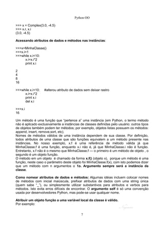 Python OO
>>> x = Complex(3.0, -4.5)
>>> x.r, x.i
(3.0, -4.5)
Acessando atributos de dados e métodos nas instâncias:
>>>x=MinhaClasse()
>>>x.i=1
>>>while x.i<10:
x.i=x.i*2
print x.i
2
4
8
16
>>>while x.i<10: #alterou atributo de dados sem deixar rastro
x.i=x.i*2
print x.i
del x.i
>>>x.i
16
Um método é uma função que “pertence a” uma instância (em Python, o termo método
não é aplicado exclusivamente a instâncias de classes definidas pelo usuário: outros tipos
de objetos também podem ter métodos; por exemplo, objetos listas possuem os métodos:
append, insert, remove,sort, etc).
Nomes de métodos válidos de uma instância dependem de sua classe. Por definição,
todos atributos de uma classe que são funções equivalem a um método presente nas
instâncias. No nosso exemplo, x.f é uma referência de método válida já que
MinhaClasse.f é uma função, enquanto x.i não é, já que MinhaClasse.i não é função.
Entretanto, x.f não é o mesmo que MinhaClasse.f — o primeiro é um método de objeto , o
segundo é um objeto função.
O método em um objeto é chamado da forma x.f() (objeto x), porque um método é uma
função, neste caso o parâmetro deste objeto foi MinhaClasse.f(x), com isto podemos dizer
que um método com n argumentos o 1o. Argumento sempre será a instância da
classe.
Como nomear atributos de dados e métodos: Algumas idéias incluem colocar nomes
de métodos com inicial maiúscula, prefixar atributos de dados com uma string única
(quem sabe “_”), ou simplesmente utilizar substantivos para atributos e verbos para
métodos. Isto evita erros difíceis de encontrar. O argumento self é só uma convenção
usada por desenvolvedores Python, mas pode-se usar qualquer nome.
Atribuir um objeto função a uma variável local da classe é válido.
Por exemplo:
7
 