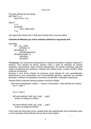 Python OO
# Função definida fora da classe
def f1(self, x, y):
return min(x, x+y)
class C:
f = f1
def g(self):
return ’hello world’
h =g
f,g,h agora são atributos de C. Mas esta solução não é uma boa prática.
Chamada de Métodos por outros métodos utilizando o argumento self :
class Bag:
def __init__(self):
self.data = []
def add(self, x):
self.data.append(x)
def addtwice(self, x):
self.add(x)
self.add(x)
1.6 Herança: Um mecanismo fundamental em sistemas orientados a objetos modernos é
herança: uma maneira de derivar classes novas a partir da definição de classes
existentes, denominadas neste contexto classes-base. As classes derivadas possuem
acesso transparente aos atributos e métodos das classes base, e podem redefinir estes
conforme conveniente.
Herança é uma forma simples de promover reuso através de uma generalização:
desenvolve-se uma classe-base com funcionalidade genérica, aplicável em diversas
situações, e definem-se subclasses concretas, que atendam a situações específicas.
Classes Python suportam herança simples e herança múltipla:
class nome-classe(base1, base2, ..., basen): # (mod.base1...base definida em módulo)
var-1 = valor-1
.
.
var-n = valor-n
def nome-método-1(self, arg1, arg2, ..., argn):
# bloco de código do método
.
.
def nome-método-n(self, arg1, arg2, ..., argn):
# bloco de código do método
Como pode ser observado acima, classes base são especificadas entre parênteses após
o nome da classe sendo definida. Na sua forma mais simples:
8
 