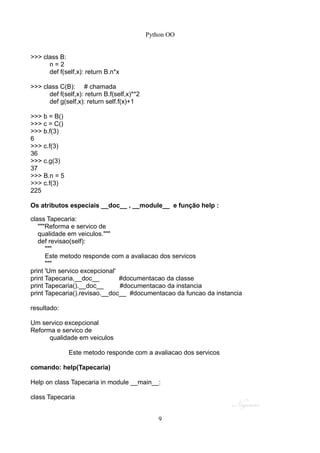 Python OO
>>> class B:
n = 2
def f(self,x): return B.n*x
>>> class C(B): # chamada
def f(self,x): return B.f(self,x)**2
def g(self,x): return self.f(x)+1
>>> b = B()
>>> c = C()
>>> b.f(3)
6
>>> c.f(3)
36
>>> c.g(3)
37
>>> B.n = 5
>>> c.f(3)
225
Os atributos especiais __doc__ , __module__ e função help :
class Tapecaria:
"""Reforma e servico de
qualidade em veiculos."""
def revisao(self):
"""
Este metodo responde com a avaliacao dos servicos
"""
print 'Um servico excepcional'
print Tapecaria.__doc__ #documentacao da classe
print Tapecaria().__doc__ #documentacao da instancia
print Tapecaria().revisao.__doc__ #documentacao da funcao da instancia
resultado:
Um servico excepcional
Reforma e servico de
qualidade em veiculos
Este metodo responde com a avaliacao dos servicos
comando: help(Tapecaria)
Help on class Tapecaria in module __main__:
class Tapecaria
9
 