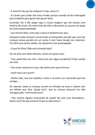 - É mesmo? Seu pai foi embora? E hoje, como é?
- Eu tenho que cuidar dos meus irmãos porque mamãe sai de madrugada
para trabalhar para gente não passar fome.
Caramba! Ele é tão alegre aqui e nunca imaginei que ele tivesse uma
história tão triste. Ele sente falta da mãe e tão jovem já assume um papel
de tanta responsabilidade.
- Isso mesmo Rafa, corta aqui e passa o barbante por aqui.
Enquanto todos estavam construindo os brinquedos percebi que uma das
crianças estava parada em um canto e nem havia tocado nos materiais.
Era Aline que estava calada, me aproximei com preocupação:
- O que foi Aline? Não está animada hoje?
Ela me olha com olhar distante. Insisti um pouco mais:
- Fala, pode falar pra mim. Você está com algum problema? Pode confiar
em mim.
- Fico muito sozinha em casa, não tenho com quem brincar.
- Você mora com quem?
- Minha mãe, mas ela trabalha a noite e arrumou um namorado que fica
comigo....
De repente, todas as crianças correm em direção ao muro e voltam com
um bilhete que dizia “ajuda mim”, que as crianças disseram ter sido
entregue pelo “menino do muro”.
- Tem mesmo alguém precisando de ajuda? Ou será uma brincadeira...
Quem será? Do que precisa? O que eu devo fazer?
12
 