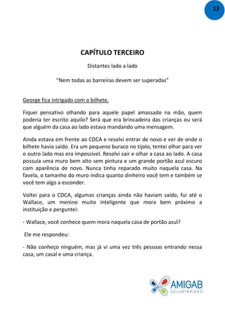 CAPÍTULO TERCEIRO
Distantes lado a lado
“Nem todas as barreiras devem ser superadas”
George fica intrigado com o bilhete.
Fiquei pensativo olhando para aquele papel amassado na mão, quem
poderia ter escrito aquilo? Será que era brincadeira das crianças ou será
que alguém da casa ao lado estava mandando uma mensagem.
Ainda estava em frente ao CDCA e resolvi entrar de novo e ver de onde o
bilhete havia saído. Era um pequeno buraco no tijolo, tentei olhar para ver
o outro lado mas era impossível. Resolvi sair e olhar a casa ao lado. A casa
possuía uma muro bem alto sem pintura e um grande portão azul escuro
com aparência de novo. Nunca tinha reparado muito naquela casa. Na
favela, o tamanho do muro indica quanto dinheiro você tem e também se
você tem algo a esconder.
Voltei para o CDCA, algumas crianças ainda não haviam saído, fui até o
Wallace, um menino muito inteligente que mora bem próximo a
instituição e perguntei:
- Wallace, você conhece quem mora naquela casa de portão azul?
Ele me respondeu:
- Não conheço ninguém, mas já vi uma vez três pessoas entrando nessa
casa, um casal e uma criança.
13
 