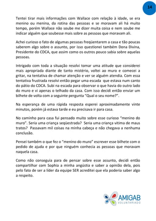 Tentei tirar mais informações com Wallace com relação à idade, se era
menino ou menina, da rotina das pessoas e se moravam ali há muito
tempo, porém Wallace não soube me dizer muita coisa e nem soube me
indicar alguém que soubesse mais sobre as pessoas que moravam ali.
Achei curioso o fato de algumas pessoas freqüentarem a casa e tão poucas
saberem algo sobre o assunto, por isso questionei também Dona Divina,
Presidente do CDCA, que assim como os outros pouco sabia sobre aquelas
pessoas.
Intrigado com toda a situação resolvi tomar uma atitude que considerei
mais apropriada diante de tanto mistério, voltei ao muro e comecei a
gritar, na tentativa de chamar atenção e ver se alguém atendia. Com essa
tentativa frustrada resolvi então pegar uma escada que estava num canto
do pátio do CDCA. Subi na escada para observar o que havia do outro lado
do muro e vi apenas o telhado da casa. Com isso decidi então enviar um
bilhete de volta com a seguinte pergunta “Qual o seu nome?”.
Na esperança de uma rápida resposta esperei aproximadamente vinte
minutos, porém já estava tarde e eu precisava ir para casa.
No caminho para casa fui pensado muito sobre esse curioso “menino do
muro”. Seria uma criança seqüestrada? Seria uma criança vitima de maus
tratos? Passavam mil coisas na minha cabeça e não chegava a nenhuma
conclusão.
Pensei também o que fez o “menino do muro” escrever esse bilhete com o
pedido de ajuda e por que ninguém conhecia as pessoas que moravam
naquela casa.
Como não conseguia para de pensar sobre esse assunto, decidi então
compartilhar com Sophia a minha angústia e saber a opinião dela, pois
pelo fato de ser a líder da equipe SER acreditei que ela poderia saber algo
a respeito.
14
 