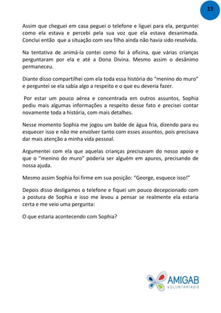 Assim que cheguei em casa peguei o telefone e liguei para ela, perguntei
como ela estava e percebi pela sua voz que ela estava desanimada.
Conclui então que a situação com seu filho ainda não havia sido resolvida.
Na tentativa de animá-la contei como foi à oficina, que várias crianças
perguntaram por ela e até a Dona Divina. Mesmo assim o desânimo
permaneceu.
Diante disso compartilhei com ela toda essa história do “menino do muro”
e perguntei se ela sabia algo a respeito e o que eu deveria fazer.
Por estar um pouco aérea e concentrada em outros assuntos, Sophia
pediu mais algumas informações a respeito desse fato e precisei contar
novamente toda a história, com mais detalhes.
Nesse momento Sophia me jogou um balde de água fria, dizendo para eu
esquecer isso e não me envolver tanto com esses assuntos, pois precisava
dar mais atenção a minha vida pessoal.
Argumentei com ela que aquelas crianças precisavam do nosso apoio e
que o “menino do muro” poderia ser alguém em apuros, precisando de
nossa ajuda.
Mesmo assim Sophia foi firme em sua posição: “George, esquece isso!”
Depois disso desligamos o telefone e fiquei um pouco decepcionado com
a postura de Sophia e isso me levou a pensar se realmente ela estaria
certa e me veio uma pergunta:
O que estaria acontecendo com Sophia?
15
 