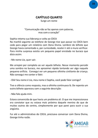 CAPÍTULO QUARTO
Surge um nome
“Comunicação não se faz apenas com palavras,
mas com o coração”
Sophia retoma sua liderança e volta ao CDCA
Na manhã seguinte ao telefone de George tive que passar no CDCA bem
cedo para pegar um relatório com Dona Divina. Lembrei do bilhete que
George havia comentado e, por curiosidade, resolvi ir até o muro verificar.
Para minha surpresa existia um pequeno papel enrolado no buraco que
dizia assim:
- Me nome Lio, quer sair.
Me arrepiei por completo ao ver aquele bilhete. Nesse momento percebi
uma sombra no buraco, me aproximei rápido tentando ver algo naquele
pequeno orifício. Consegui ver um pequeno olhinho cintilante de criança.
Não consegui me conter e falei:
- Olá! Seu nome é Lio, meu nome é Sophia, você pode falar comigo?
Tive o silêncio como resposta, mas o olhinho continuava lá. De repente um
outro bilhete apareceu com a seguinte descrição:
- Não falo ajuda mim.
Estava convencida de que havia um problema ali. O que me impressionava
era constatar que eu estava mais próxima daquele menino do que de
muitos outros do centro, simplesmente por que parei para ouvir a sua
angústia.
Fui até o administrativo do CDCA, precisava conversar com Dona Divina,
George tinha razão.
16
 