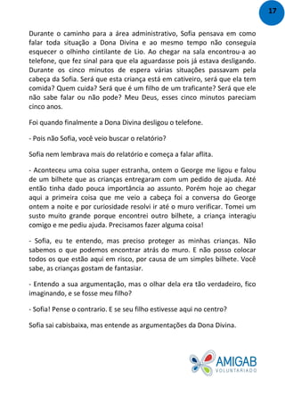 Durante o caminho para a área administrativo, Sofia pensava em como
falar toda situação a Dona Divina e ao mesmo tempo não conseguia
esquecer o olhinho cintilante de Lio. Ao chegar na sala encontrou-a ao
telefone, que fez sinal para que ela aguardasse pois já estava desligando.
Durante os cinco minutos de espera várias situações passavam pela
cabeça da Sofia. Será que esta criança está em cativeiro, será que ela tem
comida? Quem cuida? Será que é um filho de um traficante? Será que ele
não sabe falar ou não pode? Meu Deus, esses cinco minutos pareciam
cinco anos.
Foi quando finalmente a Dona Divina desligou o telefone.
- Pois não Sofia, você veio buscar o relatório?
Sofia nem lembrava mais do relatório e começa a falar aflita.
- Aconteceu uma coisa super estranha, ontem o George me ligou e falou
de um bilhete que as crianças entregaram com um pedido de ajuda. Até
então tinha dado pouca importância ao assunto. Porém hoje ao chegar
aqui a primeira coisa que me veio a cabeça foi a conversa do George
ontem a noite e por curiosidade resolvi ir até o muro verificar. Tomei um
susto muito grande porque encontrei outro bilhete, a criança interagiu
comigo e me pediu ajuda. Precisamos fazer alguma coisa!
- Sofia, eu te entendo, mas preciso proteger as minhas crianças. Não
sabemos o que podemos encontrar atrás do muro. E não posso colocar
todos os que estão aqui em risco, por causa de um simples bilhete. Você
sabe, as crianças gostam de fantasiar.
- Entendo a sua argumentação, mas o olhar dela era tão verdadeiro, fico
imaginando, e se fosse meu filho?
- Sofia! Pense o contrario. E se seu filho estivesse aqui no centro?
Sofia sai cabisbaixa, mas entende as argumentações da Dona Divina.
17
 