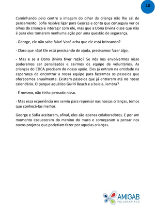 Caminhando pelo centro a imagem do olhar da criança não lhe sai do
pensamento. Sofia resolve ligar para George e conta que conseguiu ver os
olhos da criança e interagir com ele, mas que a Dona Divina disse que não
é para eles tomarem nenhuma ação por uma questão de segurança.
- George, ele não sabe falar! Você acha que ele está brincando?
- Claro que não! Ele está precisando de ajuda, precisamos fazer algo.
- Mas e se a Dona Divina tiver razão? Se nós nos envolvermos nisso
poderemos ser penalizados e sairmos da equipe de voluntários. As
crianças do CDCA precisam do nosso apoio. Eles já entram na entidade na
esperança de encontrar a nossa equipe para fazermos os passeios que
oferecemos anualmente. Existem passeios que já entraram até no nosso
calendário. O parque aquático Guriri Beach e a baleia, lembra?
- É mesmo, não tinha pensado nisso.
- Mas essa experiência me serviu para repensar nas nossas crianças, temos
que conhecê-las melhor.
George e Sofia aceitaram, afinal, eles são apenas colaboradores. E por um
momento esqueceram do menino do muro e começaram a pensar nos
novos projetos que poderiam fazer por aquelas crianças.
18
 