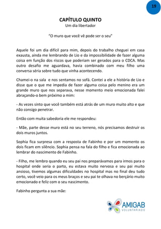 CAPÍTULO QUINTO
Um dia libertador
“O muro que você vê pode ser o seu”
Aquele foi um dia difícil para mim, depois do trabalho cheguei em casa
exausta, ainda me lembrando de Lio e da impossibilidade de fazer alguma
coisa em função dos riscos que poderiam ser gerados para o CDCA. Mas
outro desafio me aguardava, havia combinado com meu filho uma
conversa séria sobre tudo que vinha acontecendo.
Chamei-o na sala e nos sentamos no sofá. Contei a ele a história de Lio e
disse que o que me impedia de fazer alguma coisa pelo menino era um
grande muro que nos separava, nesse momento meio emocionada falei
abraçando-o bem próximo a mim:
- As vezes sinto que você também está atrás de um muro muito alto e que
não consigo penetrar.
Então com muita sabedoria ele me respondeu:
- Mãe, parte desse muro está no seu terreno, nós precisamos destruir os
dois muros juntos.
Sophia fica surpresa com a resposta de Fabinho e por um momento os
dois ficam em silêncio. Sophia pensa na fala do filho e fica emocionada ao
lembrar do nascimento de Fabinho.
- Filho, me lembro quando eu seu pai nos preparávamos para irmos para o
hospital onde seria o parto, eu estava muito nervosa e seu pai muito
ansioso, tivemos algumas dificuldades no hospital mas no final deu tudo
certo, você veio para os meus braços e seu pai te olhava no berçário muito
emocionado e feliz com o seu nascimento.
Fabinho pergunta a sua mãe:
19
 