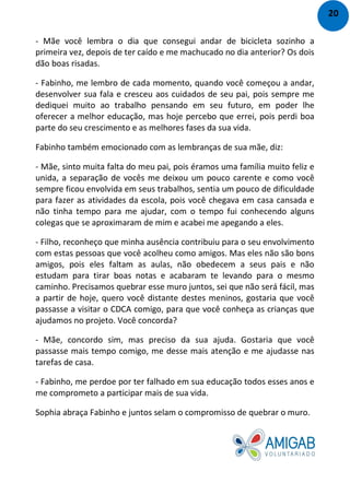 - Mãe você lembra o dia que consegui andar de bicicleta sozinho a
primeira vez, depois de ter caído e me machucado no dia anterior? Os dois
dão boas risadas.
- Fabinho, me lembro de cada momento, quando você começou a andar,
desenvolver sua fala e cresceu aos cuidados de seu pai, pois sempre me
dediquei muito ao trabalho pensando em seu futuro, em poder lhe
oferecer a melhor educação, mas hoje percebo que errei, pois perdi boa
parte do seu crescimento e as melhores fases da sua vida.
Fabinho também emocionado com as lembranças de sua mãe, diz:
- Mãe, sinto muita falta do meu pai, pois éramos uma família muito feliz e
unida, a separação de vocês me deixou um pouco carente e como você
sempre ficou envolvida em seus trabalhos, sentia um pouco de dificuldade
para fazer as atividades da escola, pois você chegava em casa cansada e
não tinha tempo para me ajudar, com o tempo fui conhecendo alguns
colegas que se aproximaram de mim e acabei me apegando a eles.
- Filho, reconheço que minha ausência contribuiu para o seu envolvimento
com estas pessoas que você acolheu como amigos. Mas eles não são bons
amigos, pois eles faltam as aulas, não obedecem a seus pais e não
estudam para tirar boas notas e acabaram te levando para o mesmo
caminho. Precisamos quebrar esse muro juntos, sei que não será fácil, mas
a partir de hoje, quero você distante destes meninos, gostaria que você
passasse a visitar o CDCA comigo, para que você conheça as crianças que
ajudamos no projeto. Você concorda?
- Mãe, concordo sim, mas preciso da sua ajuda. Gostaria que você
passasse mais tempo comigo, me desse mais atenção e me ajudasse nas
tarefas de casa.
- Fabinho, me perdoe por ter falhado em sua educação todos esses anos e
me comprometo a participar mais de sua vida.
Sophia abraça Fabinho e juntos selam o compromisso de quebrar o muro.
20
 