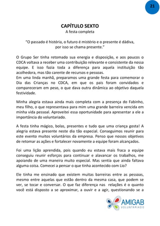 CAPÍTULO SEXTO
A festa completa
“O passado é história, o futuro é mistério e o presente é dádiva,
por isso se chama presente.”
O Grupo Ser tinha retomado sua energia e disposição, e aos poucos o
CDCA voltava a receber uma contribuição relevante e consistente da nossa
equipe. E isso fazia toda a diferença para aquela instituição tão
acolhedora, mas tão carente de recursos e pessoas.
Em uma linda manhã, preparamos uma grande festa para comemorar o
Dia das Crianças no CDCA, em que os pais foram convidados e
compareceram em peso, o que dava outra dinâmica ao objetivo daquela
festividade.
Minha alegria estava ainda mais completa com a presença do Fabinho,
meu filho, o que representava para mim uma grande barreira vencida em
minha vida pessoal. Aproveitei essa oportunidade para apresentar a ele a
importância do voluntariado.
A festa tinha mágico, bolas, presentes e tudo que uma criança gosta! A
alegria estava presente neste dia tão especial. Conseguimos reunir para
este evento muitos voluntários da empresa. Penso que nossos objetivos
de retomar as ações e fortalecer novamente a equipe foram alcançados.
Foi uma lição aprendida, pois quando eu estava mais fraca a equipe
conseguiu reunir esforços para continuar e alavancar os trabalhos, me
apoiando de uma maneira muito especial. Mas sentia que ainda faltava
alguma coisa. Comecei a pensar o que tinha acontecido com Lio?
Ele tinha me ensinado que existem muitas barreiras entre as pessoas,
mesmo entre aquelas que estão dentro da mesma casa, que podem se
ver, se tocar e conversar. O que faz diferença nas relações é o quanto
você está disposto a se aproximar, a ouvir e a agir, questionando se a
21
 