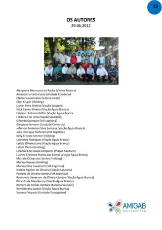 OS AUTORES
29.06.2012
Alexandre Bitencourt da Rocha (Vitória Motors)
Amanda Furtado Costa (Unidade Comércio)
Clarice Vasconcelos (Vitória Diesel)
Cleci Kruger (Holding)
Daniel Sena Silvério (Viação Salutaris)
Erick Xavier Silvério (Viação Águia Branca)
Fabiano Antonio Keffer (Viação Águia Branca
Frederico de Lima (Viação Salutaris);
Gilberto Quinquin (VIX Logística)
Gleyciane Amorim (Unidade Comércio)
Jeferson Anderson Silva Santana (Viação Águia Branca)
João Henrique Stefenon (VIX Logística)
Kelly Cristina Simmer (Holding)
Leonardo Rodrigues (Viação Águia Branca)
Letícia Oliveira Lima (Viação Águia Branca)
Letícia Vanzo (Holding)
Linamara de Souza Gonçalves (Viação Salutaris)
Luanna Christina Nunes dos Santos (Viação Águia Branca)
Marcele Ocleys dos Santos (Holding)
Monica Novaes (Holding)
Monica Silva Cavalcanti (VIX Logística)
Natalia Rigolon de Oliveira (Viação Salutaris)
Pamella de Oliveira Santos (VIX Logística)
Raimundo Ueverson de Oliveira Santos (Viação Águia Branca)
Roberto da Silva Barros (Viação Águia Branca)
Romero de Freitas Ventura (Kurumá Veículos)
Romildo dos Santos (Viação Águia Branca)
Valesca Falqueto (Unidade Passageiros)
23
 