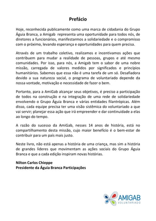 Prefácio
Hoje, reconhecida publicamente como uma marca de cidadania do Grupo
Águia Branca, a Amigab representa uma oportunidade para todos nós, de
diretores a funcionários, manifestarmos a solidariedade e o compromisso
com o próximo, levando esperança e oportunidades para quem precisa.
Através de um trabalho coletivo, realizamos e incentivamos ações que
contribuem para mudar a realidade de pessoas, grupos e até mesmo
comunidades. Por isso, para nós, a Amigab tem o sabor de uma nobre
missão, carregada de valores medidos por significados e princípios
humanitários. Sabemos que essa não é uma tarefa de um só. Desafiadora
devido a sua natureza social, o programa de voluntariado depende da
nossa vontade, motivação e necessidade de fazer o bem.
Portanto, para a AmiGab alcançar seus objetivos, é preciso a participação
de todos na construção e na integração de uma rede de solidariedade
envolvendo o Grupo Águia Branca e várias entidades filantrópicas. Além
disso, cada equipe precisa ter uma visão sistêmica do voluntariado a que
vai servir; planejar essa ação que irá empreender e dar continuidade a elas
ao longo do tempo.
A razão do sucesso da AmiGab, nesses 14 anos de história, está no
compartilhamento desta missão, cujo maior benefício é o bem-estar de
contribuir para um país mais justo.
Neste livro, não está apenas a história de uma criança, mas sim a história
de grandes líderes que movimentam as ações sociais do Grupo Águia
Branca e que a cada edição inspiram novas histórias.
Nilton Carlos Chieppe
Presidente da Águia Branca Participações
 