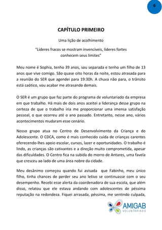 CAPÍTULO PRIMEIRO
Uma lição de acolhimento
“Líderes fracos se mostram invencíveis, líderes fortes
conhecem seus limites”
Meu nome é Sophia, tenho 39 anos, sou separada e tenho um filho de 13
anos que vive comigo. São quase oito horas da noite, estou atrasada para
a reunião do SER que agendei para 19:30h. A chuva não para, o trânsito
está caótico, vou acabar me atrasando demais.
O SER é um grupo que faz parte do programa de voluntariado da empresa
em que trabalho. Há mais de dois anos aceitei a liderança desse grupo na
certeza de que o trabalho iria me proporcionar uma imensa satisfação
pessoal, o que ocorreu até o ano passado. Entretanto, nesse ano, vários
acontecimentos mudaram esse cenário.
Nosso grupo atua no Centro de Desenvolvimento da Criança e do
Adolescente. O CDCA, como é mais conhecido cuida de crianças carentes
oferecendo-lhes apoio escolar, cursos, lazer e oportunidades. O trabalho é
lindo, as crianças são cativantes e a direção muito comprometida, apesar
das dificuldades. O Centro fica na subida do morro de Antares, uma favela
que cresceu ao lado de uma área nobre da cidade.
Meu desânimo começou quando fui avisada que Fabinho, meu único
filho, tinha chances de perder seu ano letivo se continuasse com o seu
desempenho. Recebi esse alerta da coordenadora de sua escola, que além
disso, relatou que ele estava andando com adolescentes de péssima
reputação na redondeza. Fiquei arrasada, péssima, me sentindo culpada,
6
 