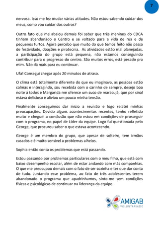nervosa. Isso me fez mudar várias atitudes. Não estou sabendo cuidar dos
meus, como vou cuidar dos outros?
Outro fato que me abalou demais foi saber que três meninos do CDCA
tinham abandonado o Centro e se voltado para a vida de rua e de
pequenos furtos. Agora percebo que muito do que temos feito não passa
de festividade, doações e pirotecnia. As atividades estão mal planejadas,
a participação do grupo está pequena, não estamos conseguindo
contribuir para o progresso do centro. São muitos erros, está pesado pra
mim. Não dá mais para eu continuar.
Ufa! Consegui chegar após 20 minutos de atraso.
O clima está totalmente diferente do que eu imaginava, as pessoas estão
calmas e interagindo, sou recebida com o carinho de sempre, desejo boa
noite á todos e Margarida me oferece um suco de maracujá, que por sinal
estava delicioso e aliviou um pouco minha tensão.
Finalmente conseguimos dar inicio a reunião e logo relatei minhas
preocupações. Devido alguns acontecimentos recentes, tenho refletido
muito e cheguei a conclusão que não estou em condições de prosseguir
com o programa, no papel de Líder da equipe. Logo fui questionada pelo
George, que procurou saber o que estava acontecendo.
George é um membro do grupo, que apesar de solteiro, tem irmãos
casados e é muito sensível a problemas alheios.
Sophia então conta os problemas que está passando.
Estou passando por problemas particulares com o meu filho, que está com
baixo desempenho escolar, além de estar andando com más companhias.
O que me preocupou demais com o fato de ser sozinha e ter que dar conta
de tudo. Juntando esse problema, ao fato de três adolescentes terem
abandonado o programa que apadrinhamos, sinto-me sem condições
físicas e psicológicas de continuar na liderança da equipe.
7
 