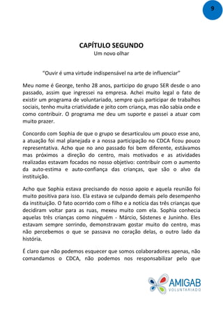CAPÍTULO SEGUNDO
Um novo olhar
“Ouvir é uma virtude indispensável na arte de influenciar”
Meu nome é George, tenho 28 anos, participo do grupo SER desde o ano
passado, assim que ingressei na empresa. Achei muito legal o fato de
existir um programa de voluntariado, sempre quis participar de trabalhos
sociais, tenho muita criatividade e jeito com criança, mas não sabia onde e
como contribuir. O programa me deu um suporte e passei a atuar com
muito prazer.
Concordo com Sophia de que o grupo se desarticulou um pouco esse ano,
a atuação foi mal planejada e a nossa participação no CDCA ficou pouco
representativa. Acho que no ano passado foi bem diferente, estávamos
mas próximos a direção do centro, mais motivados e as atividades
realizadas estavam focados no nosso objetivo: contribuir com o aumento
da auto-estima e auto-confiança das crianças, que são o alvo da
instituição.
Acho que Sophia estava precisando do nosso apoio e aquela reunião foi
muito positiva para isso. Ela estava se culpando demais pelo desempenho
da instituição. O fato ocorrido com o filho e a notícia das três crianças que
decidiram voltar para as ruas, mexeu muito com ela. Sophia conhecia
aquelas três crianças como ninguém - Márcio, Sóstenes e Juninho. Eles
estavam sempre sorrindo, demonstravam gostar muito do centro, mas
não percebemos o que se passava no coração delas, o outro lado da
história.
É claro que não podemos esquecer que somos colaboradores apenas, não
comandamos o CDCA, não podemos nos responsabilizar pelo que
9
 