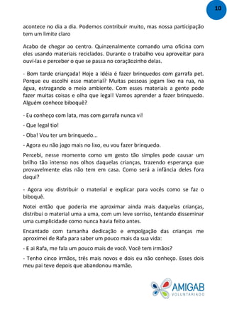 acontece no dia a dia. Podemos contribuir muito, mas nossa participação
tem um limite claro
Acabo de chegar ao centro. Quinzenalmente comando uma oficina com
eles usando materiais reciclados. Durante o trabalho vou aproveitar para
ouví-las e perceber o que se passa no coraçãozinho delas.
- Bom tarde criançada! Hoje a Idéia é fazer brinquedos com garrafa pet.
Porque eu escolhi esse material? Muitas pessoas jogam lixo na rua, na
água, estragando o meio ambiente. Com esses materiais a gente pode
fazer muitas coisas e olha que legal! Vamos aprender a fazer brinquedo.
Alguém conhece biboquê?
- Eu conheço com lata, mas com garrafa nunca vi!
- Que legal tio!
- Oba! Vou ter um brinquedo...
- Agora eu não jogo mais no lixo, eu vou fazer brinquedo.
Percebi, nesse momento como um gesto tão simples pode causar um
brilho tão intenso nos olhos daquelas crianças, trazendo esperança que
provavelmente elas não tem em casa. Como será a infância deles fora
daqui?
- Agora vou distribuir o material e explicar para vocês como se faz o
biboquê.
Notei então que poderia me aproximar ainda mais daquelas crianças,
distribui o material uma a uma, com um leve sorriso, tentando disseminar
uma cumplicidade como nunca havia feito antes.
Encantado com tamanha dedicação e empolgação das crianças me
aproximei de Rafa para saber um pouco mais da sua vida:
- E ai Rafa, me fala um pouco mais de você. Você tem irmãos?
- Tenho cinco irmãos, três mais novos e dois eu não conheço. Esses dois
meu pai teve depois que abandonou mamãe.
10
 