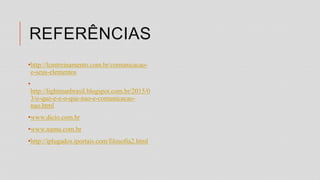 REFERÊNCIAS
•http://lcmtreinamento.com.br/comunicacao-
e-seus-elementos
•
http://lightmanbrasil.blogspot.com.br/2015/0
3/o-que-e-e-o-que-nao-e-comunicacao-
nao.html
•www.dicio.com.br
•www.namu.com.br
•http://iplugados.iportais.com/filosofia2.html
 