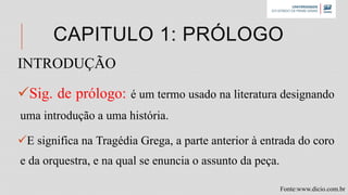 CAPITULO 1: PRÓLOGO
INTRODUÇÃO
Sig. de prólogo: é um termo usado na literatura designando
uma introdução a uma história.
E significa na Tragédia Grega, a parte anterior à entrada do coro
e da orquestra, e na qual se enuncia o assunto da peça.
Fonte:www.dicio.com.br
 