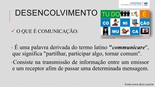 DESENCOLVIMENTO
 O QUE É COMUNICAÇÃO:
- É uma palavra derivada do termo latino "communicare",
que significa "partilhar, participar algo, tornar comum".
-Consiste na transmissão de informação entre um emissor
e um receptor afim de passar uma determinada mensagem.
Fonte:www.dicio.com.br
•http://lightmanbrasil.blogspot.com.br/2015/03/o-que-e-e-o-que-nao-e-
comunicacao-nao.html
 