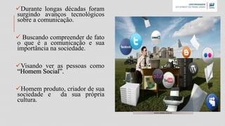 Durante longas décadas foram
surgindo avanços tecnológicos
sobre a comunicação.
 Buscando compreender de fato
o que é a comunicação e sua
importância na sociedade.
Visando ver as pessoas como
“Homem Social”.
Homem produto, criador de sua
sociedade e da sua própria
cultura.
www.namu.com.br
 