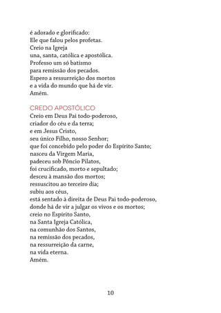 10
é adorado e glorificado:
Ele que falou pelos profetas.
Creio na Igreja
una, santa, católica e apostólica.
Professo um só batismo
para remissão dos pecados.
Espero a ressurreição dos mortos
e a vida do mundo que há de vir.
Amém.
Credo Apostólico
Creio em Deus Pai todo-poderoso,
criador do céu e da terra;
e em Jesus Cristo,
seu único Filho, nosso Senhor;
que foi concebido pelo poder do Espírito Santo;
nasceu da Virgem Maria,
padeceu sob Pôncio Pilatos,
foi crucificado, morto e sepultado;
desceu à mansão dos mortos;
ressuscitou ao terceiro dia;
subiu aos céus,
está sentado à direita de Deus Pai todo-poderoso,
donde há de vir a julgar os vivos e os mortos;
creio no Espírito Santo,
na Santa Igreja Católica,
na comunhão dos Santos,
na remissão dos pecados,
na ressurreição da carne,
na vida eterna.
Amém.
 