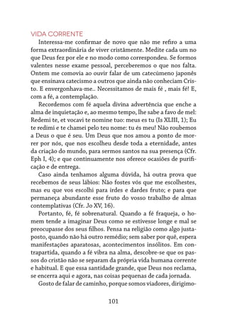 101
Vida corrente
Interessa-me confirmar de novo que não me refiro a uma
forma extraordinária de viver cristãmente. Medite cada um no
que Deus fez por ele e no modo como correspondeu. Se formos
valentes nesse exame pessoal, perceberemos o que nos falta.
Ontem me comovia ao ouvir falar de um catecúmeno japonês
que ensinava catecismo a outros que ainda não conheciam Cris-
to. E envergonhava-me.. Necessitamos de mais fé , mais fé! E,
com a fé, a contemplação.
Recordemos com fé aquela divina advertência que enche a
alma de inquietação e, ao mesmo tempo, lhe sabe a favo de mel:
Redemi te, et vocavi te nomine tuo: meus es tu (Is XLIII, 1); Eu
te redimi e te chamei pelo teu nome: tu és meu! Não roubemos
a Deus o que é seu. Um Deus que nos amou a ponto de mor-
rer por nós, que nos escolheu desde toda a eternidade, antes
da criação do mundo, para sermos santos na sua presença (Cfr.
Eph I, 4); e que continuamente nos oferece ocasiões de purifi-
cação e de entrega.
Caso ainda tenhamos alguma dúvida, há outra prova que
recebemos de seus lábios: Não fostes vós que me escolhestes,
mas eu que vos escolhi para irdes e dardes fruto; e para que
permaneça abundante esse fruto do vosso trabalho de almas
contemplativas (Cfr. Jo XV, 16).
Portanto, fé, fé sobrenatural. Quando a fé fraqueja, o ho-
mem tende a imaginar Deus como se estivesse longe e mal se
preocupasse dos seus filhos. Pensa na religião como algo justa-
posto, quando não há outro remédio; sem saber por quê, espera
manifestações aparatosas, acontecimentos insólitos. Em con-
trapartida, quando a fé vibra na alma, descobre-se que os pas-
sos do cristão não se separam da própria vida humana corrente
e habitual. E que essa santidade grande, que Deus nos reclama,
se encerra aqui e agora, nas coisas pequenas de cada jornada.
Gosto de falar de caminho, porque somos viadores, dirigimo-
 
