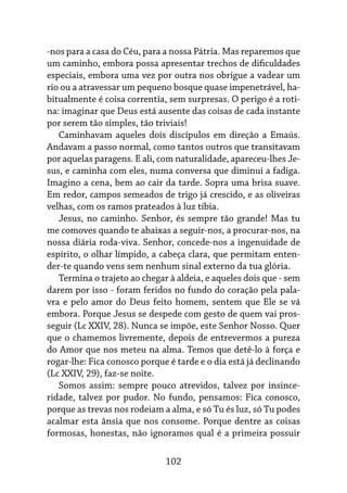 102
-nos para a casa do Céu, para a nossa Pátria. Mas reparemos que
um caminho, embora possa apresentar trechos de dificuldades
especiais, embora uma vez por outra nos obrigue a vadear um
rio ou a atravessar um pequeno bosque quase impenetrável, ha-
bitualmente é coisa correntia, sem surpresas. O perigo é a roti-
na: imaginar que Deus está ausente das coisas de cada instante
por serem tão simples, tão triviais!
Caminhavam aqueles dois discípulos em direção a Emaús.
Andavam a passo normal, como tantos outros que transitavam
por aquelas paragens. E ali, com naturalidade, apareceu-lhes Je-
sus, e caminha com eles, numa conversa que diminui a fadiga.
Imagino a cena, bem ao cair da tarde. Sopra uma brisa suave.
Em redor, campos semeados de trigo já crescido, e as oliveiras
velhas, com os ramos prateados à luz tíbia.
Jesus, no caminho. Senhor, és sempre tão grande! Mas tu
me comoves quando te abaixas a seguir-nos, a procurar-nos, na
nossa diária roda-viva. Senhor, concede-nos a ingenuidade de
espírito, o olhar límpido, a cabeça clara, que permitam enten-
der-te quando vens sem nenhum sinal externo da tua glória.
Termina o trajeto ao chegar à aldeia, e aqueles dois que - sem
darem por isso - foram feridos no fundo do coração pela pala-
vra e pelo amor do Deus feito homem, sentem que Ele se vá
embora. Porque Jesus se despede com gesto de quem vai pros-
seguir (Lc XXIV, 28). Nunca se impõe, este Senhor Nosso. Quer
que o chamemos livremente, depois de entrevermos a pureza
do Amor que nos meteu na alma. Temos que detê-lo à força e
rogar-lhe: Fica conosco porque é tarde e o dia está já declinando
(Lc XXIV, 29), faz-se noite.
Somos assim: sempre pouco atrevidos, talvez por insince-
ridade, talvez por pudor. No fundo, pensamos: Fica conosco,
porque as trevas nos rodeiam a alma, e só Tu és luz, só Tu podes
acalmar esta ânsia que nos consome. Porque dentre as coisas
formosas, honestas, não ignoramos qual é a primeira possuir
 