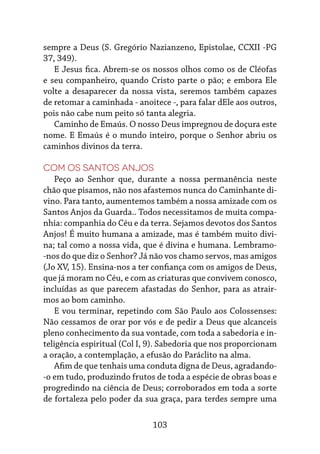 103
sempre a Deus (S. Gregório Nazianzeno, Epistolae, CCXII -PG
37, 349).
E Jesus fica. Abrem-se os nossos olhos como os de Cléofas
e seu companheiro, quando Cristo parte o pão; e embora Ele
volte a desaparecer da nossa vista, seremos também capazes
de retomar a caminhada - anoitece -, para falar dEle aos outros,
pois não cabe num peito só tanta alegria.
Caminho de Emaús. O nosso Deus impregnou de doçura este
nome. E Emaús é o mundo inteiro, porque o Senhor abriu os
caminhos divinos da terra.
Com os Santos Anjos
Peço ao Senhor que, durante a nossa permanência neste
chão que pisamos, não nos afastemos nunca do Caminhante di-
vino. Para tanto, aumentemos também a nossa amizade com os
Santos Anjos da Guarda.. Todos necessitamos de muita compa-
nhia: companhia do Céu e da terra. Sejamos devotos dos Santos
Anjos! É muito humana a amizade, mas é também muito divi-
na; tal como a nossa vida, que é divina e humana. Lembramo-
-nos do que diz o Senhor? Já não vos chamo servos, mas amigos
(Jo XV, 15). Ensina-nos a ter confiança com os amigos de Deus,
que já moram no Céu, e com as criaturas que convivem conosco,
incluídas as que parecem afastadas do Senhor, para as atrair-
mos ao bom caminho.
E vou terminar, repetindo com São Paulo aos Colossenses:
Não cessamos de orar por vós e de pedir a Deus que alcanceis
pleno conhecimento da sua vontade, com toda a sabedoria e in-
teligência espiritual (Col I, 9). Sabedoria que nos proporcionam
a oração, a contemplação, a efusão do Paráclito na alma.
Afim de que tenhais uma conduta digna de Deus, agradando-
-o em tudo, produzindo frutos de toda a espécie de obras boas e
progredindo na ciência de Deus; corroborados em toda a sorte
de fortaleza pelo poder da sua graça, para terdes sempre uma
 