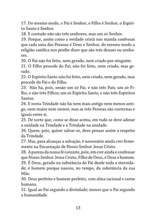 13
17. Do mesmo modo, o Pai é Senhor, o Filho é Senhor, o Espíri-
to Santo é Senhor.
18. E contudo não são três senhores, mas um só Senhor.
19. Porque, assim como a verdade cristã nos manda confessar
que cada uma das Pessoas é Deus e Senhor, do mesmo modo a
religião católica nos proíbe dizer que são três deu­
ses ou senho-
res.
20. O Pai não foi feito, nem gerado, nem criado por ninguém.
21. O Filho procede do Pai; não foi feito, nem criado, mas ge-
rado.
22. O Espírito Santo não foi feito, nem criado, nem gerado, mas
procede do Pai e do Filho.
23. Não há, pois, senão um só Pai, e não três Pais; um só Fi-
lho, e não três Filhos; um só Espírito Santo, e não três Espíritos
Santos.
24. E nesta Trindade não há nem mais antigo nem menos anti-
go, nem maior nem menor, mas as três Pessoas são coeternas e
iguais entre si.
25. De sorte que, como se disse acima, em tudo se deve adorar
a unidade na Trindade e a Trindade na unidade.
26. Quem, pois, quiser salvar-se, deve pensar assim a respeito
da Trindade.
27. Mas, para alcançar a salvação, é necessário ainda crer firme-
mente na Encarnação de Nosso Senhor Jesus Cristo.
28. Apurezadanossaféconsiste,pois,emcreraindaeconfessar
que Nosso Senhor Jesus Cristo, Filho de Deus, é Deus e homem.
29. É Deus, gerado na substância do Pai desde toda a eternida-
de; é homem porque nasceu, no tempo, da substância da sua
Mãe.
30. Deus perfeito e homem perfeito, com alma racional e carne
humana.
31. Igual ao Pai segundo a divindade; menor que o Pai segundo
a humanidade.
 