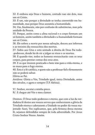 14
32. E embora seja Deus e homem, contudo nao são dois, mas
um só Cristo.
33. É um, não porque a divindade se tenha con­
vertido em hu-
manidade, mas porque Deus assumiu a humanidade.
34. Um, finalmente, não por confusão de subs­
tâncias, mas pela
unidade da Pessoa.
35. Porque, assim como a alma racional e o cor­
po formam um
só homem, assim também a divindade e a humanidade formam
um só Cristo.
36. Ele sofreu a morte por nossa salvação, des­
ceu aos infernos
e ao terceiro dia ressusci­
tou dos mortos.
37. Subiu aos Céus e está sentado à direita de Deus Pai todo-
-poderoso, donde há de vir a julgar os vivos e os mortos.
38. E quando vier, todos os homens ressuscita­
rão com os seus
corpos, para prestar contas dos seus atos.
39. E os que tiverem praticado o bem irão para a vida eterna, e
os maus para o fogo eterno.
40. Esta é a fé católica, e quem não a professar fiel e firmemente
não se poderá salvar.
Glória ao Pai.
Antífona: Glória a Vós, Trindade igual, única Divindade, antes
dos séculos, e agora e sempre (T.P. Aleluia).
V/. Senhor, escutai a minha prece.
R/. E chegue até Vós o meu clamor.
Oremos. Ó Deus todo-poderoso e eterno, que com a luz da ver-
dadeira fé destes aos vossos ser­vos que conhecessem a glória da
Trindade eter­
na e adorassem a Unidade no poder da vossa ma-
jestade: fazei, Vos suplicamos, que, pela fir­
meza dessa mesma
fé, sejamos defendidos sem­
pre de toda adversidade. Por Jesus
Cristo Se­
nhor Nosso. Amém.
 